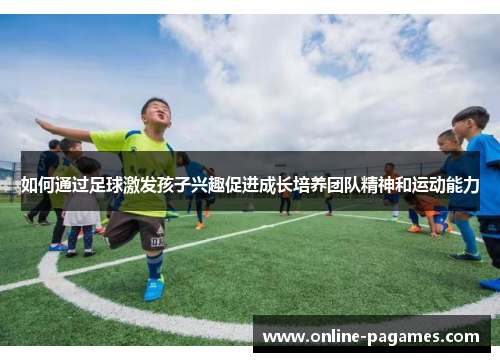 如何通过足球激发孩子兴趣促进成长培养团队精神和运动能力