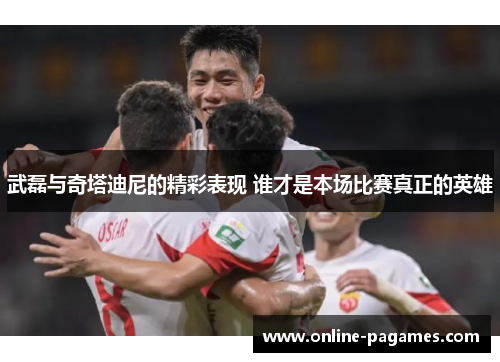 武磊与奇塔迪尼的精彩表现 谁才是本场比赛真正的英雄