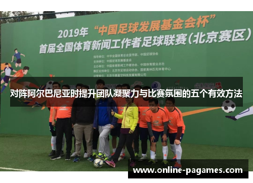 对阵阿尔巴尼亚时提升团队凝聚力与比赛氛围的五个有效方法