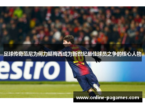 足球传奇范尼为何力挺梅西成为新世纪最佳球员之争的核心人物