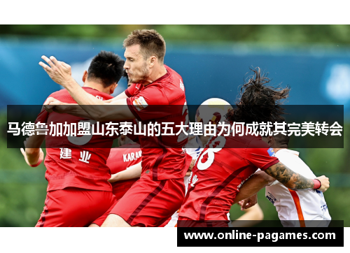 马德鲁加加盟山东泰山的五大理由为何成就其完美转会 马德鲁加加盟山东泰山的五大理由为何成就其完美转会