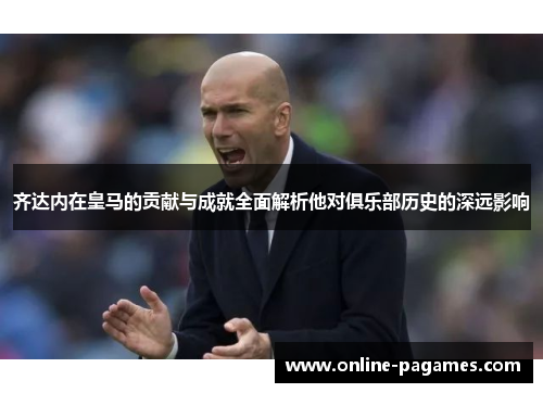 齐达内在皇马的贡献与成就全面解析他对俱乐部历史的深远影响 齐达内在皇马的贡献与成就全面解析他对俱乐部历史的深远影响