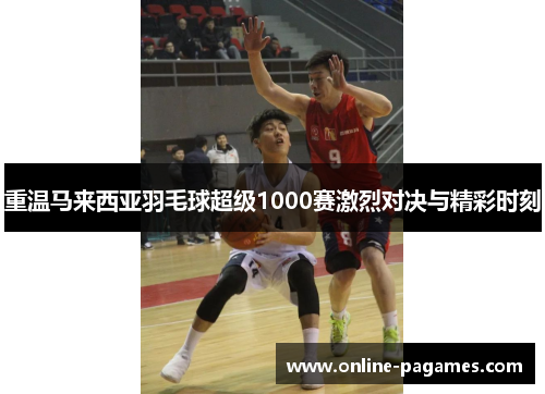 重温马来西亚羽毛球超级1000赛激烈对决与精彩时刻 重温马来西亚羽毛球超级1000赛激烈对决与精彩时刻