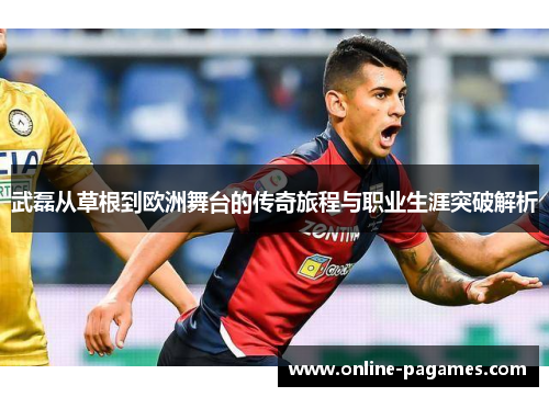 武磊从草根到欧洲舞台的传奇旅程与职业生涯突破解析
