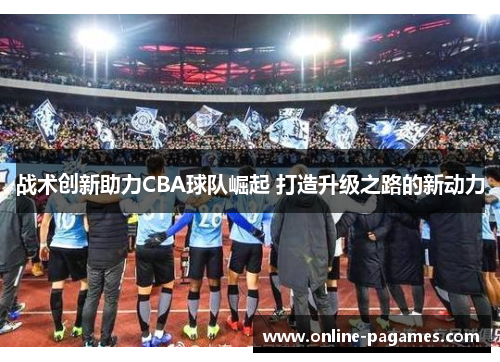 战术创新助力CBA球队崛起 打造升级之路的新动力