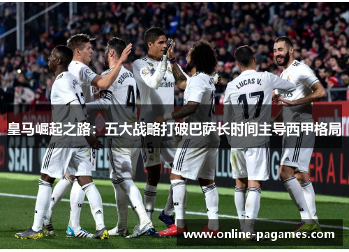 皇马崛起之路:五大战略打破巴萨长时间主导西甲格局 皇马崛起之路:五大战略打破巴萨长时间主导西甲格局