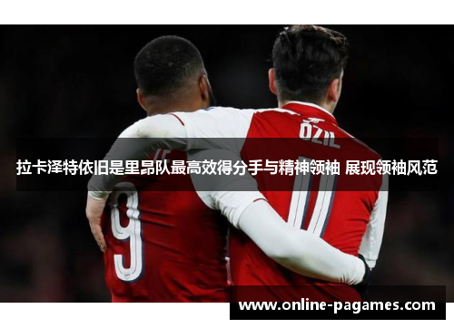 拉卡泽特依旧是里昂队最高效得分手与精神领袖 展现领袖风范