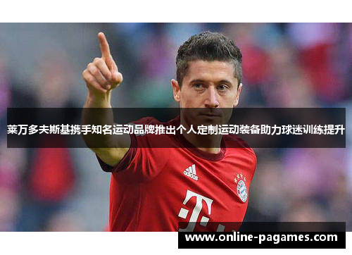 莱万多夫斯基携手知名运动品牌推出个人定制运动装备助力球迷训练提升 莱万多夫斯基携手知名运动品牌推出个人定制运动装备助力球迷训练提升