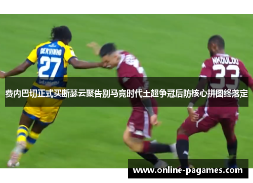 费内巴切正式买断瑟云聚告别马竞时代土超争冠后防核心拼图终落定 费内巴切正式买断瑟云聚告别马竞时代土超争冠后防核心拼图终落定