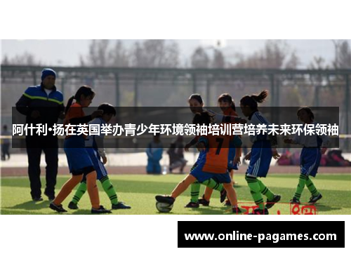 阿什利·扬在英国举办青少年环境领袖培训营培养未来环保领袖