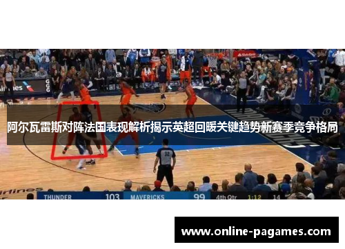 阿尔瓦雷斯对阵法国表现解析揭示英超回暖关键趋势新赛季竞争格局