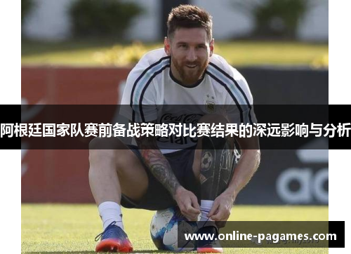 阿根廷国家队赛前备战策略对比赛结果的深远影响与分析