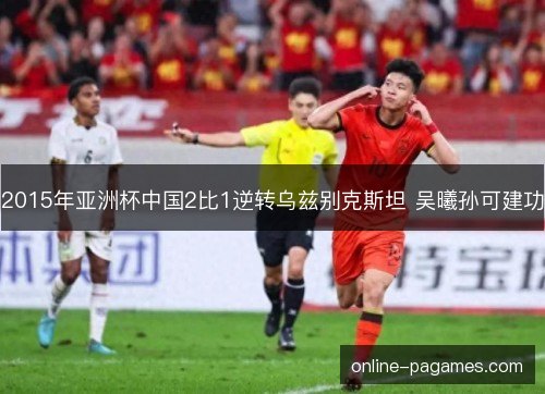 2015年亚洲杯中国2比1逆转乌兹别克斯坦 吴曦孙可建功 2015年亚洲杯中国2比1逆转乌兹别克斯坦 吴曦孙可建功