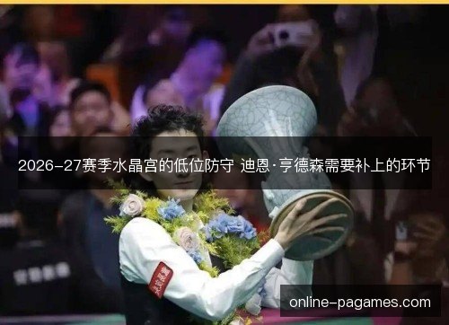 2026-27赛季水晶宫的低位防守 迪恩·亨德森需要补上的环节 2026-27赛季水晶宫的低位防守 迪恩·亨德森需要补上的环节